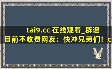 tai9.cc 在线观看_辟谣目前不收费网友：快冲兄弟们！cc